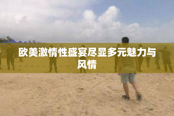欧美激情性盛宴尽显多元魅力与风情