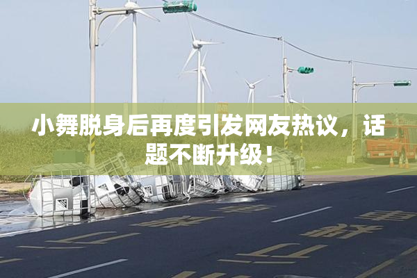 小舞脱身后再度引发网友热议，话题不断升级！
