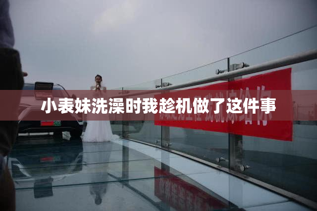 小表妹洗澡时我趁机做了这件事