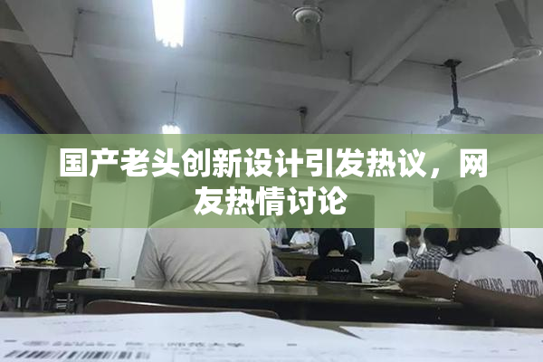 国产老头创新设计引发热议，网友热情讨论
