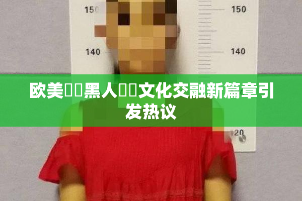 欧美❌‌黑人❌‌文化交融新篇章引发热议