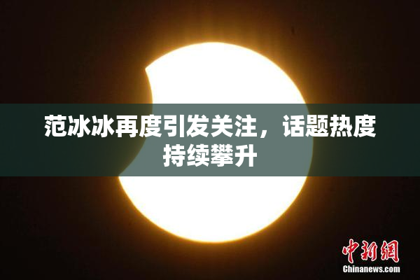 范冰冰再度引发关注，话题热度持续攀升