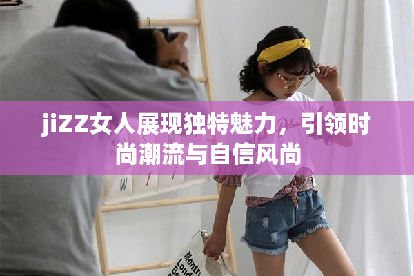 jiZZ女人展现独特魅力，引领时尚潮流与自信风尚