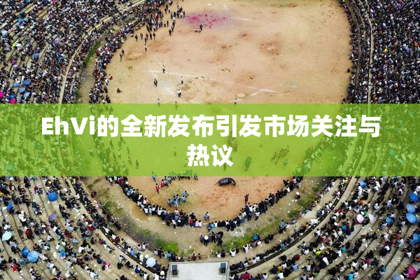EhVi的全新发布引发市场关注与热议