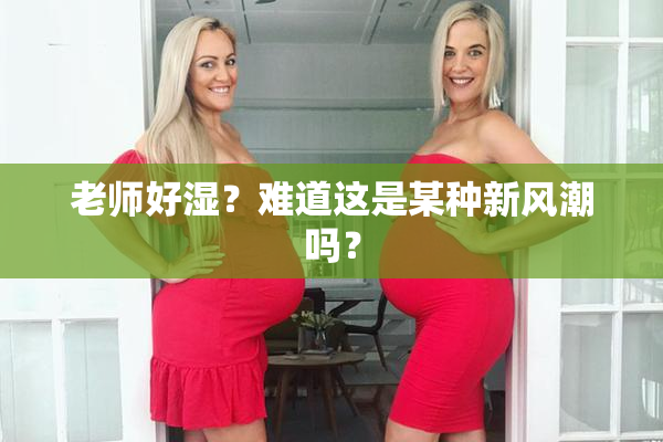 老师好湿？难道这是某种新风潮吗？