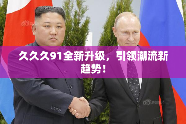 久久久91全新升级，引领潮流新趋势！