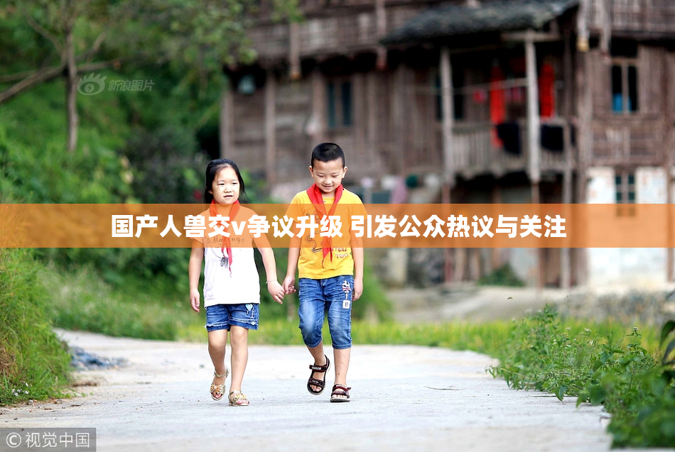 国产人兽交v争议升级 引发公众热议与关注