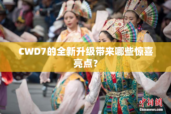 CWD7的全新升级带来哪些惊喜亮点？