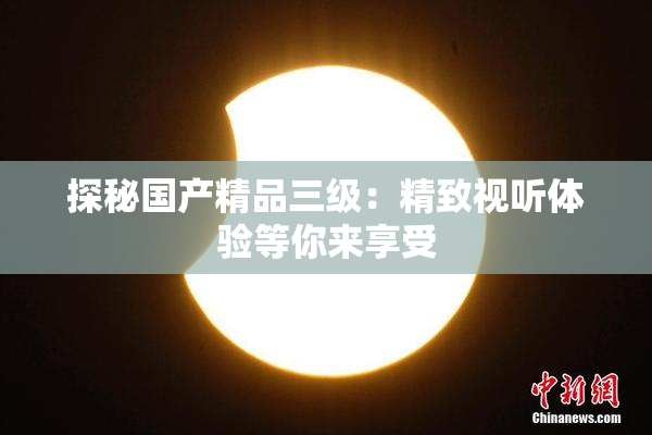 探秘国产精品三级：精致视听体验等你来享受