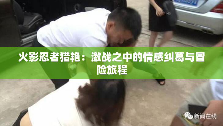 火影忍者猎艳：激战之中的情感纠葛与冒险旅程