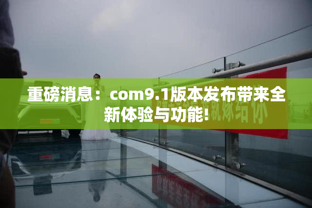 重磅消息：com9.1版本发布带来全新体验与功能!