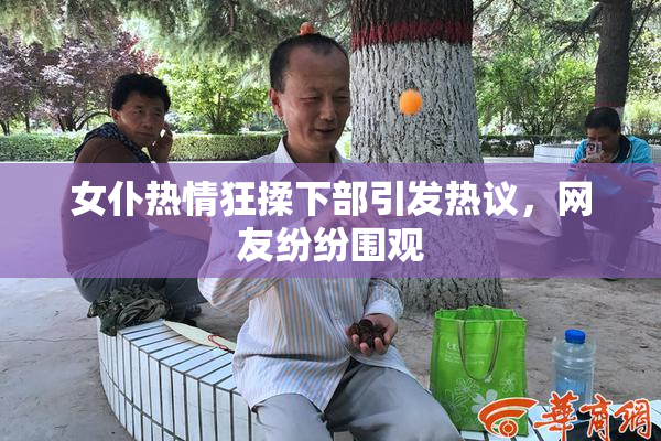 女仆热情狂揉下部引发热议，网友纷纷围观