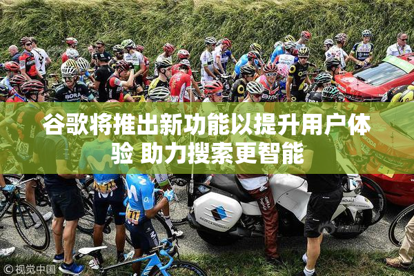 谷歌将推出新功能以提升用户体验 助力搜索更智能