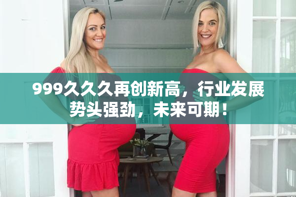 999久久久再创新高，行业发展势头强劲，未来可期！