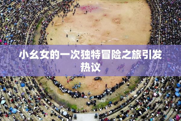 小幺女的一次独特冒险之旅引发热议