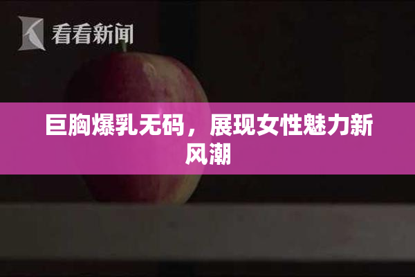 巨胸爆乳无码，展现女性魅力新风潮