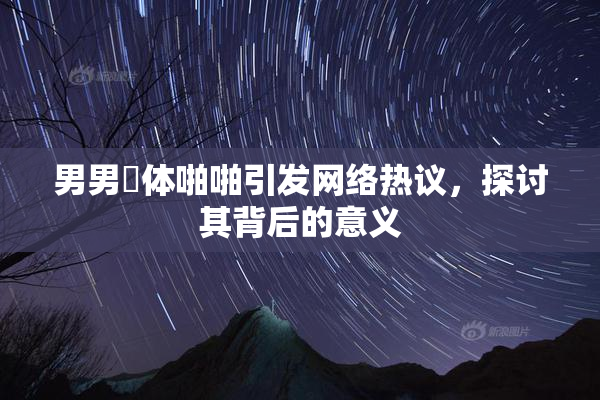 男男祼体啪啪引发网络热议，探讨其背后的意义