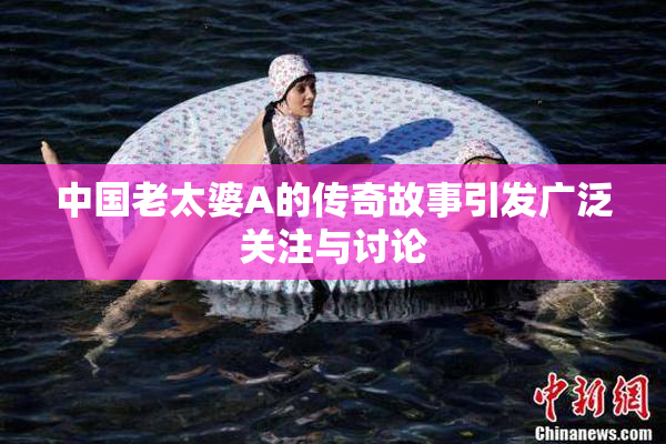 中国老太婆A的传奇故事引发广泛关注与讨论