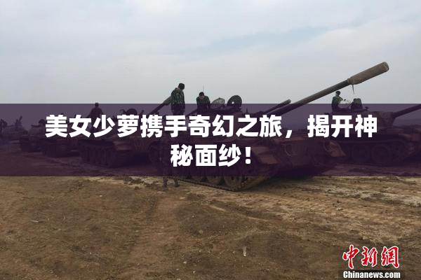 美女少萝携手奇幻之旅，揭开神秘面纱！