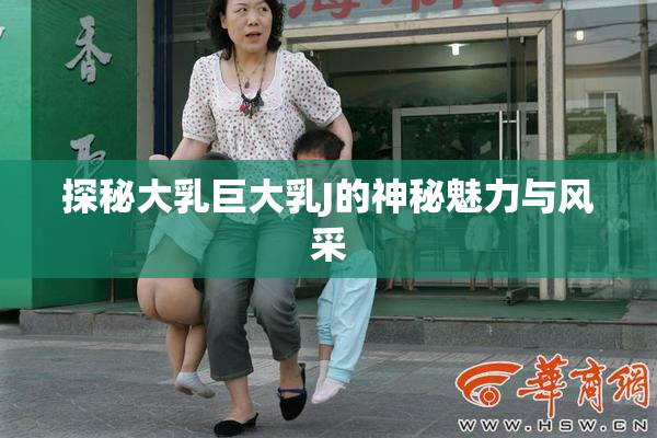 探秘大乳巨大乳J的神秘魅力与风采