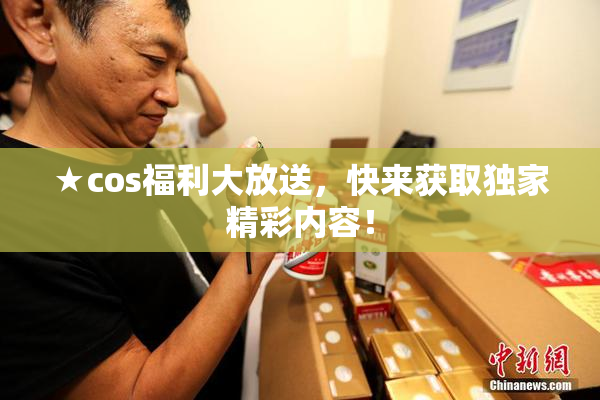 ★cos福利大放送，快来获取独家精彩内容！