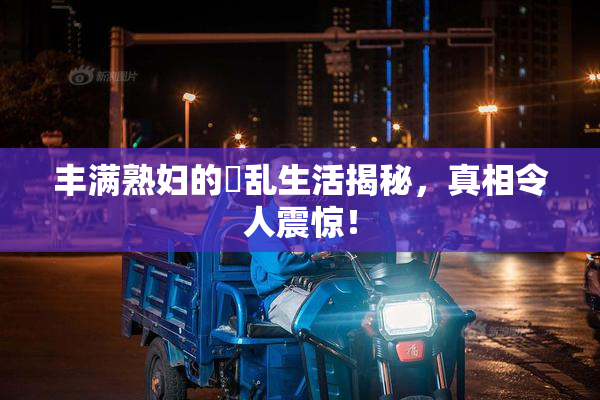 丰满熟妇的婬乱生活揭秘，真相令人震惊！
