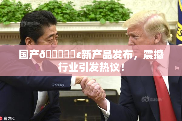 国产🔞❌‌ε新产品发布，震撼行业引发热议！
