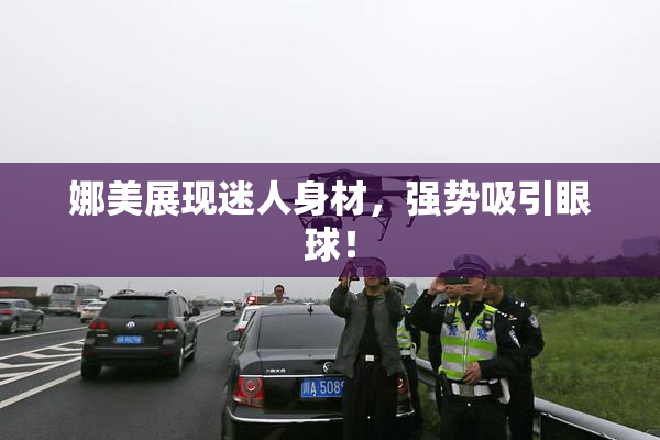 娜美展现迷人身材，强势吸引眼球！