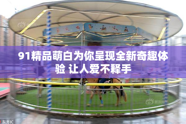 91精品萌白为你呈现全新奇趣体验 让人爱不释手