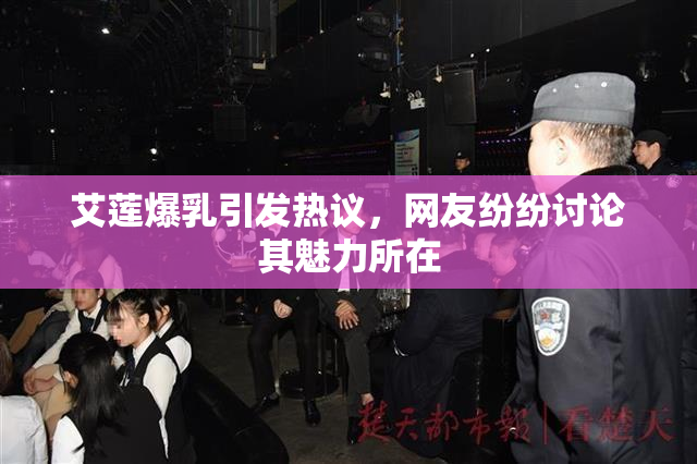 艾莲爆乳引发热议，网友纷纷讨论其魅力所在