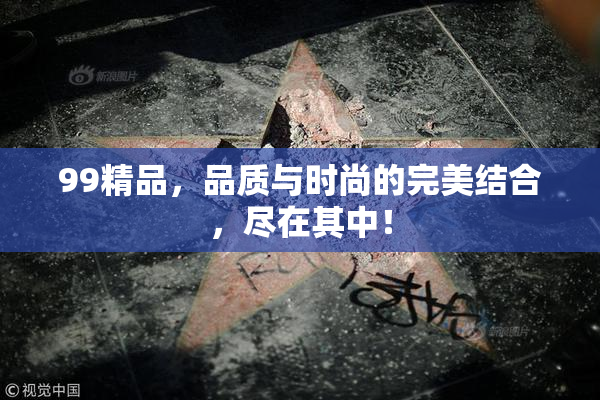 99精品，品质与时尚的完美结合，尽在其中！