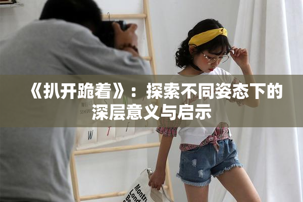 《扒开跪着》：探索不同姿态下的深层意义与启示