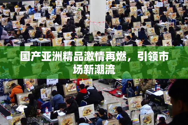 国产亚洲精品激情再燃，引领市场新潮流
