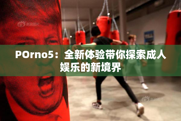 POrno5：全新体验带你探索成人娱乐的新境界