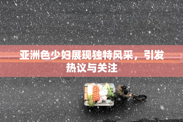 亚洲色少妇展现独特风采，引发热议与关注
