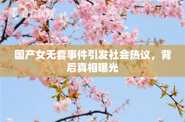 国产女无套事件引发社会热议，背后真相曝光