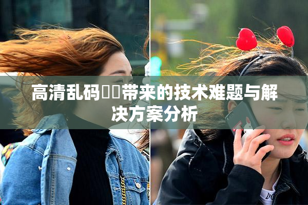 高清乱码❌‌带来的技术难题与解决方案分析