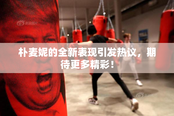 朴麦妮的全新表现引发热议，期待更多精彩！