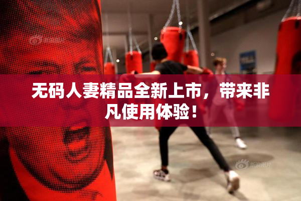 无码人妻精品全新上市，带来非凡使用体验！