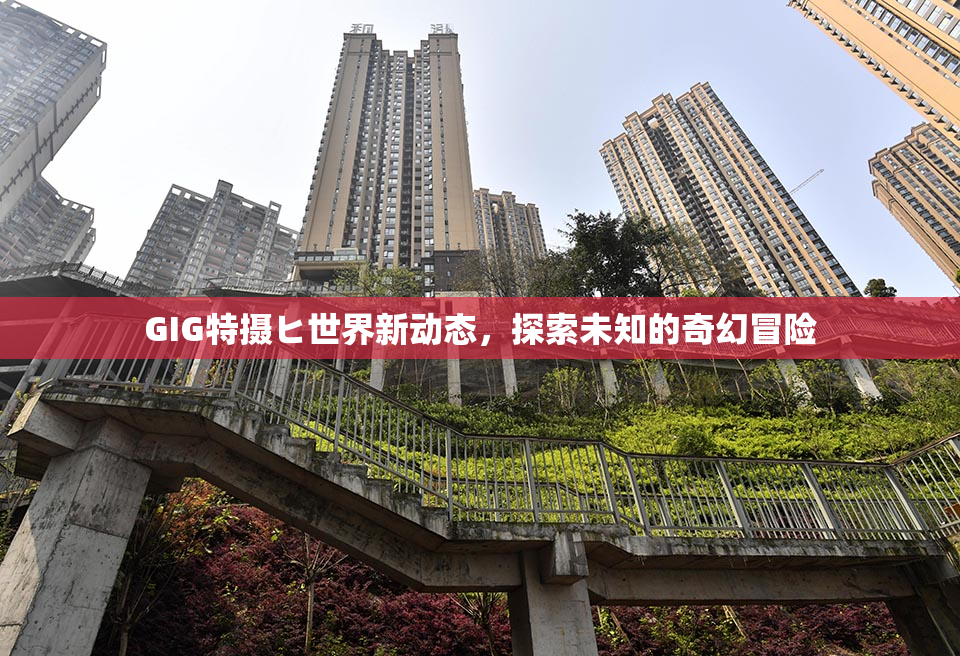 GIG特摄ヒ世界新动态，探索未知的奇幻冒险