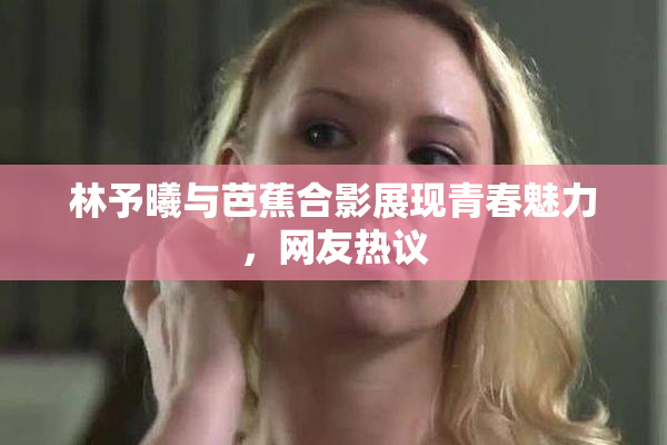 林予曦与芭蕉合影展现青春魅力，网友热议