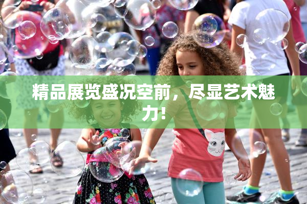 精品展览盛况空前，尽显艺术魅力！