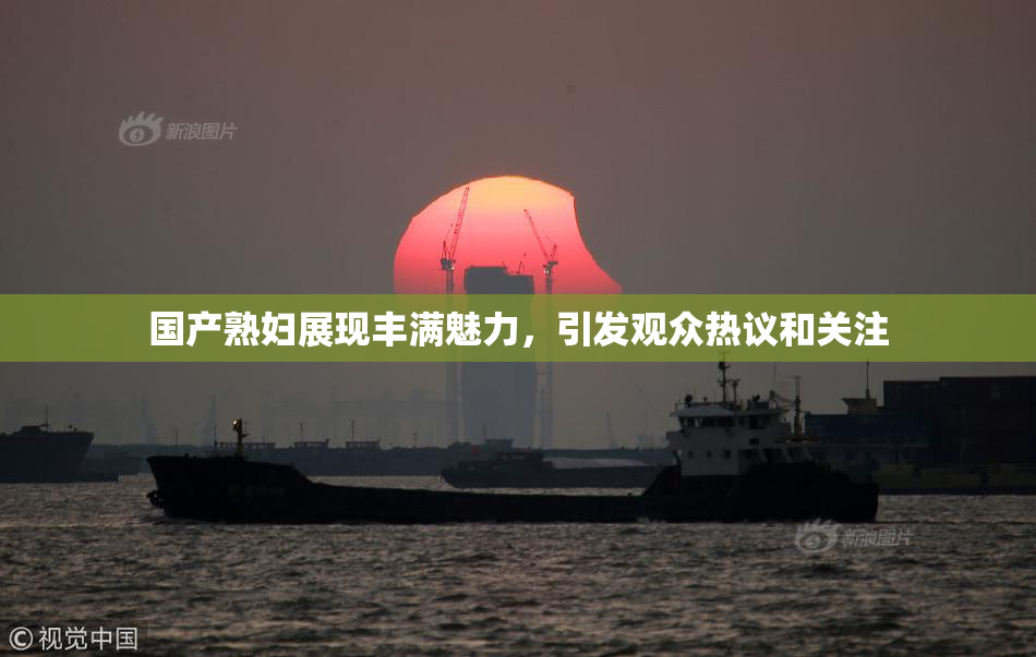 国产熟妇展现丰满魅力，引发观众热议和关注
