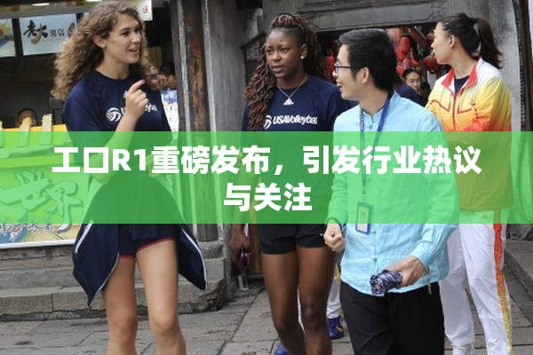 工口R1重磅发布，引发行业热议与关注