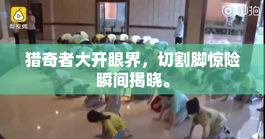 猎奇者大开眼界，切割脚惊险瞬间揭晓。