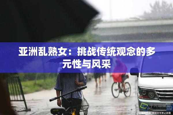 亚洲乱熟女：挑战传统观念的多元性与风采