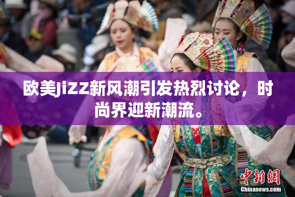 欧美JiZZ新风潮引发热烈讨论，时尚界迎新潮流。