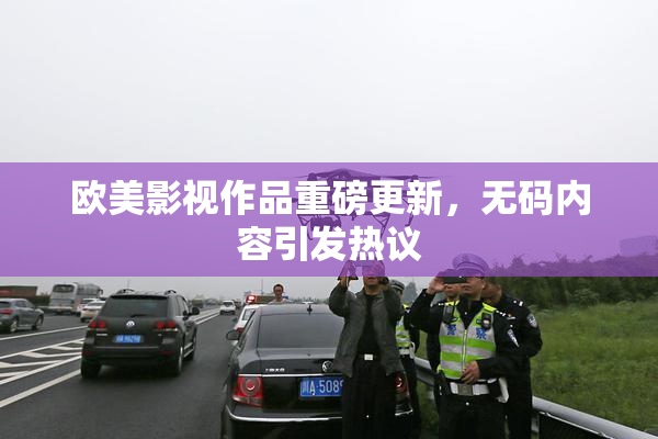 欧美影视作品重磅更新，无码内容引发热议