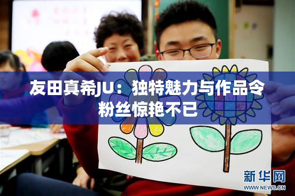 友田真希JU：独特魅力与作品令粉丝惊艳不已