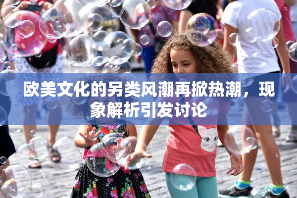 欧美文化的另类风潮再掀热潮，现象解析引发讨论